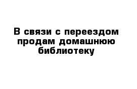 В связи с переездом продам домашнюю библиотеку